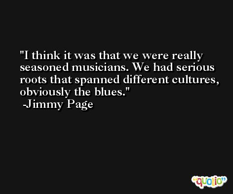 I think it was that we were really seasoned musicians. We had serious roots that spanned different cultures, obviously the blues. -Jimmy Page