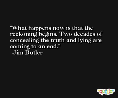 What happens now is that the reckoning begins. Two decades of concealing the truth and lying are coming to an end. -Jim Butler
