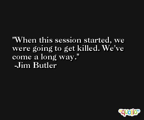 When this session started, we were going to get killed. We've come a long way. -Jim Butler