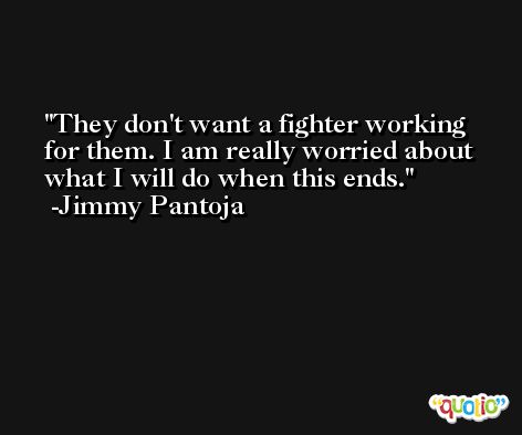 They don't want a fighter working for them. I am really worried about what I will do when this ends. -Jimmy Pantoja
