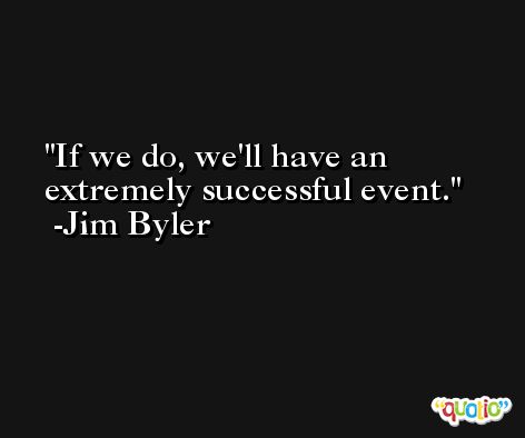 If we do, we'll have an extremely successful event. -Jim Byler