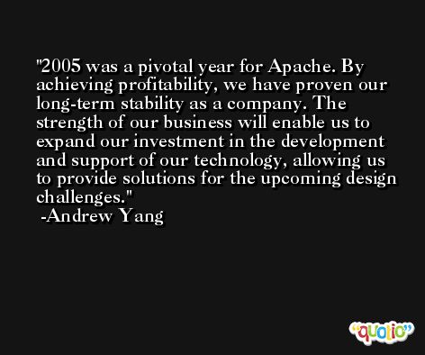 2005 was a pivotal year for Apache. By achieving profitability, we have proven our long-term stability as a company. The strength of our business will enable us to expand our investment in the development and support of our technology, allowing us to provide solutions for the upcoming design challenges. -Andrew Yang