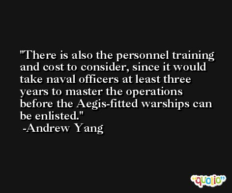 There is also the personnel training and cost to consider, since it would take naval officers at least three years to master the operations before the Aegis-fitted warships can be enlisted. -Andrew Yang