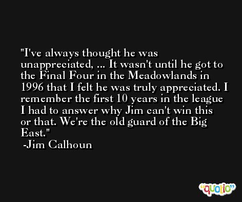 I've always thought he was unappreciated, ... It wasn't until he got to the Final Four in the Meadowlands in 1996 that I felt he was truly appreciated. I remember the first 10 years in the league I had to answer why Jim can't win this or that. We're the old guard of the Big East. -Jim Calhoun