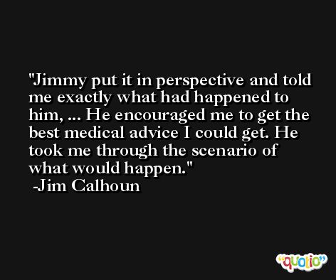 Jimmy put it in perspective and told me exactly what had happened to him, ... He encouraged me to get the best medical advice I could get. He took me through the scenario of what would happen. -Jim Calhoun