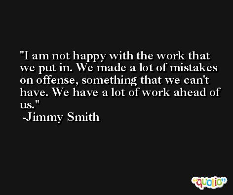 I am not happy with the work that we put in. We made a lot of mistakes on offense, something that we can't have. We have a lot of work ahead of us. -Jimmy Smith