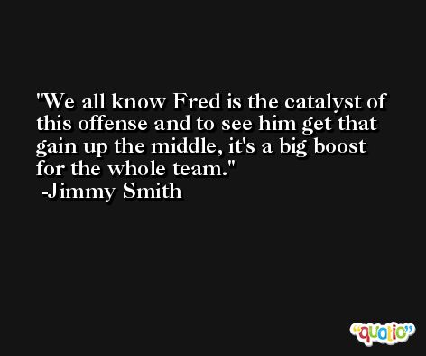 We all know Fred is the catalyst of this offense and to see him get that gain up the middle, it's a big boost for the whole team. -Jimmy Smith