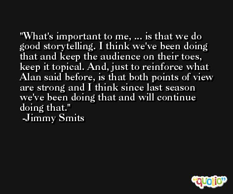 What's important to me, ... is that we do good storytelling. I think we've been doing that and keep the audience on their toes, keep it topical. And, just to reinforce what Alan said before, is that both points of view are strong and I think since last season we've been doing that and will continue doing that. -Jimmy Smits