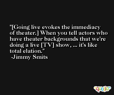 [Going live evokes the immediacy of theater.] When you tell actors who have theater backgrounds that we're doing a live [TV] show, ... it's like total elation. -Jimmy Smits