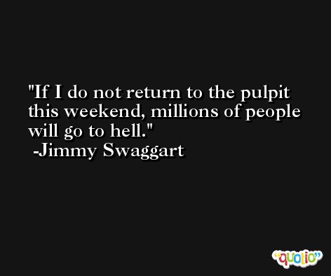 If I do not return to the pulpit this weekend, millions of people will go to hell. -Jimmy Swaggart