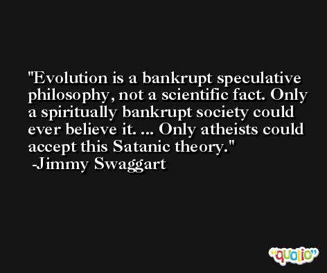 Evolution is a bankrupt speculative philosophy, not a scientific fact. Only a spiritually bankrupt society could ever believe it. ... Only atheists could accept this Satanic theory. -Jimmy Swaggart