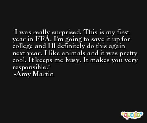 I was really surprised. This is my first year in FFA. I'm going to save it up for college and I'll definitely do this again next year. I like animals and it was pretty cool. It keeps me busy. It makes you very responsible. -Amy Martin