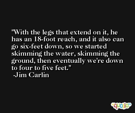 With the legs that extend on it, he has an 18-foot reach, and it also can go six-feet down, so we started skimming the water, skimming the ground, then eventually we're down to four to five feet. -Jim Carlin
