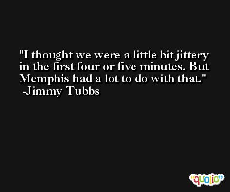 I thought we were a little bit jittery in the first four or five minutes. But Memphis had a lot to do with that. -Jimmy Tubbs