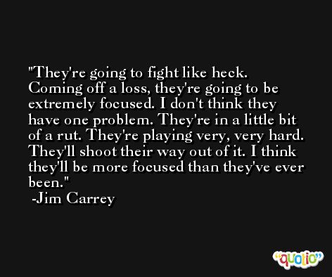 They're going to fight like heck. Coming off a loss, they're going to be extremely focused. I don't think they have one problem. They're in a little bit of a rut. They're playing very, very hard. They'll shoot their way out of it. I think they'll be more focused than they've ever been. -Jim Carrey