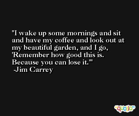 I wake up some mornings and sit and have my coffee and look out at my beautiful garden, and I go, 'Remember how good this is. Because you can lose it.' -Jim Carrey