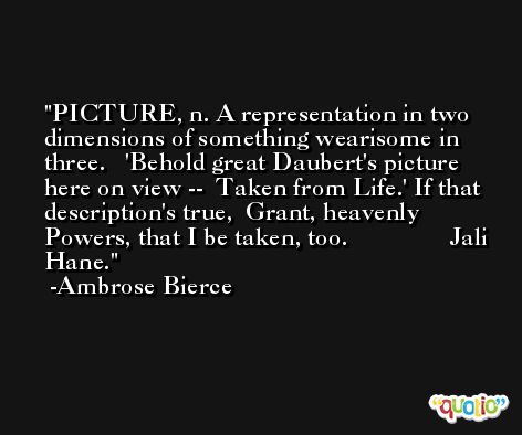 PICTURE, n. A representation in two dimensions of something wearisome in three.   'Behold great Daubert's picture here on view --  Taken from Life.' If that description's true,  Grant, heavenly Powers, that I be taken, too.                Jali Hane. -Ambrose Bierce