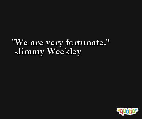 We are very fortunate. -Jimmy Weekley