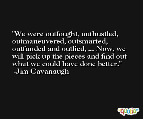 We were outfought, outhustled, outmaneuvered, outsmarted, outfunded and outlied, ... Now, we will pick up the pieces and find out what we could have done better. -Jim Cavanaugh