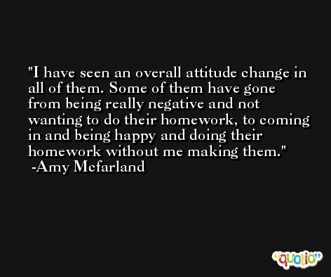 I have seen an overall attitude change in all of them. Some of them have gone from being really negative and not wanting to do their homework, to coming in and being happy and doing their homework without me making them. -Amy Mcfarland