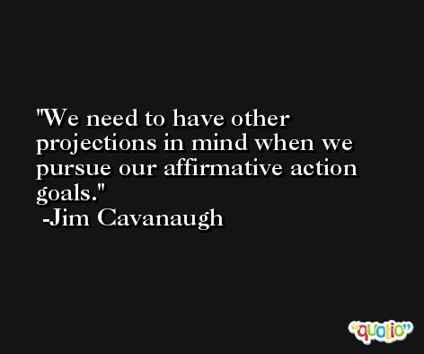 We need to have other projections in mind when we pursue our affirmative action goals. -Jim Cavanaugh