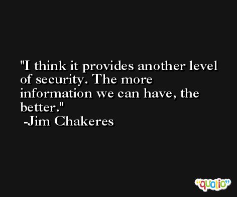 I think it provides another level of security. The more information we can have, the better. -Jim Chakeres