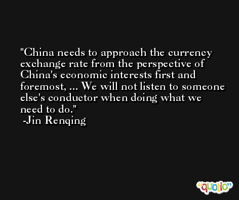 China needs to approach the currency exchange rate from the perspective of China's economic interests first and foremost, ... We will not listen to someone else's conductor when doing what we need to do. -Jin Renqing