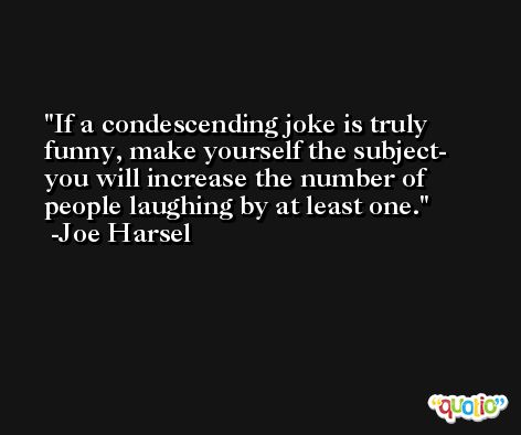 If a condescending joke is truly funny, make yourself the subject- you will increase the number of people laughing by at least one. -Joe Harsel