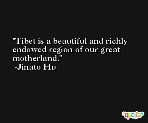 Tibet is a beautiful and richly endowed region of our great motherland. -Jinato Hu