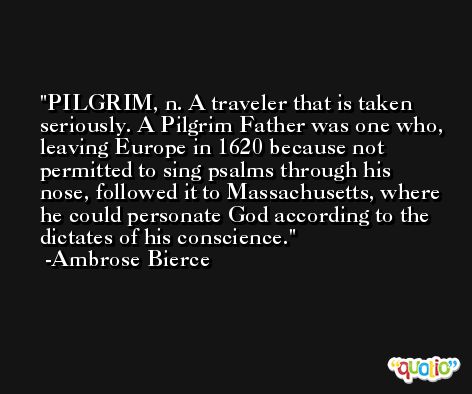 PILGRIM, n. A traveler that is taken seriously. A Pilgrim Father was one who, leaving Europe in 1620 because not permitted to sing psalms through his nose, followed it to Massachusetts, where he could personate God according to the dictates of his conscience. -Ambrose Bierce