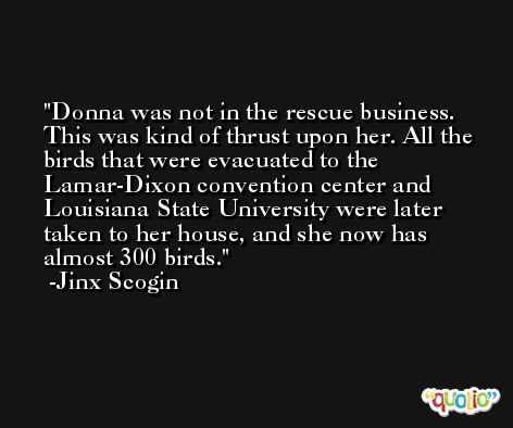 Donna was not in the rescue business. This was kind of thrust upon her. All the birds that were evacuated to the Lamar-Dixon convention center and Louisiana State University were later taken to her house, and she now has almost 300 birds. -Jinx Scogin