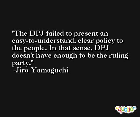 The DPJ failed to present an easy-to-understand, clear policy to the people. In that sense, DPJ doesn't have enough to be the ruling party. -Jiro Yamaguchi