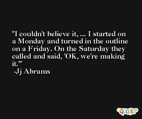 I couldn't believe it, ... I started on a Monday and turned in the outline on a Friday. On the Saturday they called and said, 'OK, we're making it.' -Jj Abrams