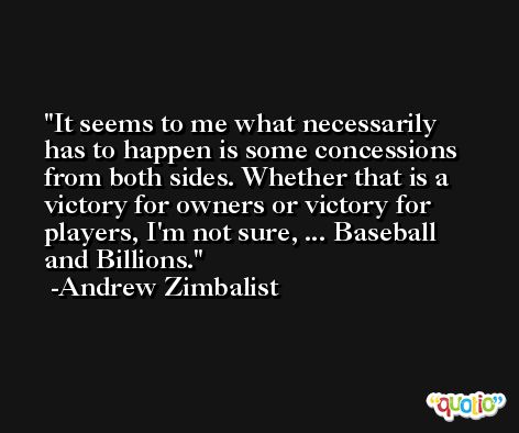 It seems to me what necessarily has to happen is some concessions from both sides. Whether that is a victory for owners or victory for players, I'm not sure, ... Baseball and Billions. -Andrew Zimbalist