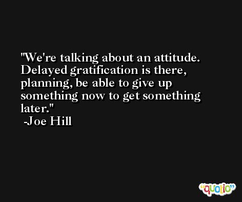 We're talking about an attitude. Delayed gratification is there, planning, be able to give up something now to get something later. -Joe Hill