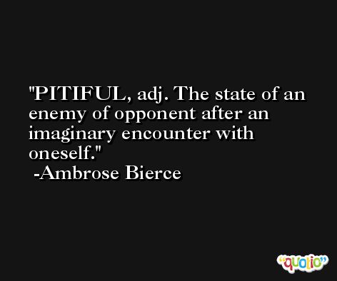 PITIFUL, adj. The state of an enemy of opponent after an imaginary encounter with oneself. -Ambrose Bierce