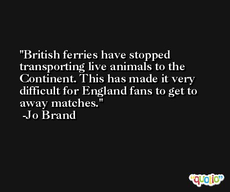 British ferries have stopped transporting live animals to the Continent. This has made it very difficult for England fans to get to away matches. -Jo Brand