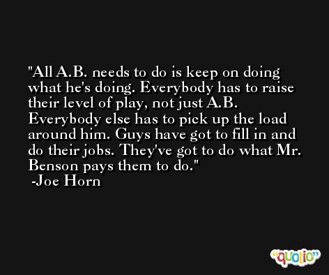 All A.B. needs to do is keep on doing what he's doing. Everybody has to raise their level of play, not just A.B. Everybody else has to pick up the load around him. Guys have got to fill in and do their jobs. They've got to do what Mr. Benson pays them to do. -Joe Horn