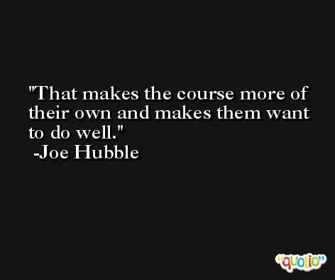 That makes the course more of their own and makes them want to do well. -Joe Hubble
