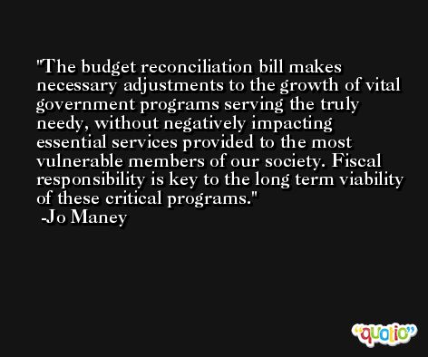 The budget reconciliation bill makes necessary adjustments to the growth of vital government programs serving the truly needy, without negatively impacting essential services provided to the most vulnerable members of our society. Fiscal responsibility is key to the long term viability of these critical programs. -Jo Maney