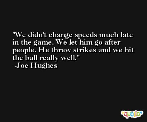 We didn't change speeds much late in the game. We let him go after people. He threw strikes and we hit the ball really well. -Joe Hughes