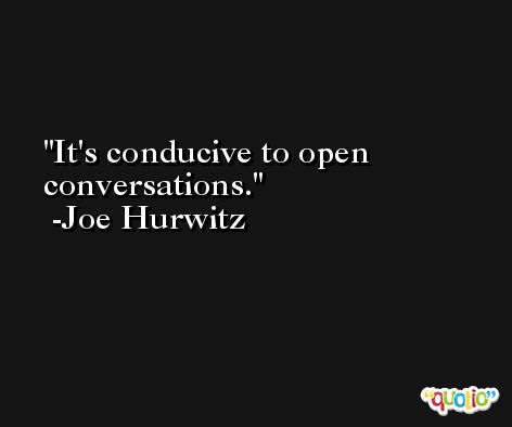 It's conducive to open conversations. -Joe Hurwitz