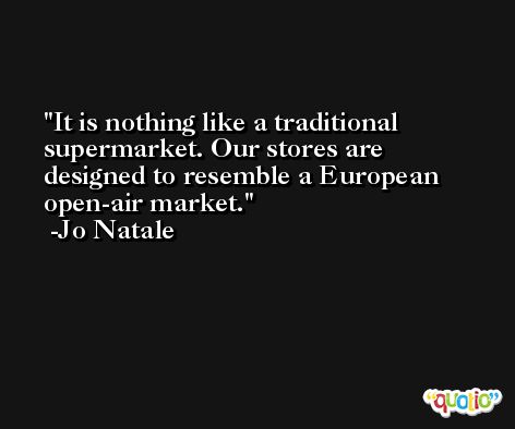 It is nothing like a traditional supermarket. Our stores are designed to resemble a European open-air market. -Jo Natale
