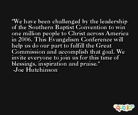 We have been challenged by the leadership of the Southern Baptist Convention to win one million people to Christ across America in 2006. This Evangelism Conference will help us do our part to fulfill the Great Commission and accomplish that goal. We invite everyone to join us for this time of blessings, inspiration and praise. -Joe Hutchinson