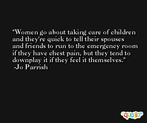 Women go about taking care of children and they're quick to tell their spouses and friends to run to the emergency room if they have chest pain, but they tend to downplay it if they feel it themselves. -Jo Parrish