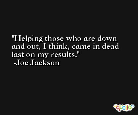 Helping those who are down and out, I think, came in dead last on my results. -Joe Jackson