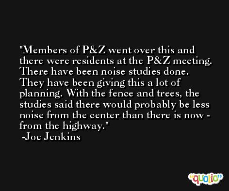 Members of P&Z went over this and there were residents at the P&Z meeting. There have been noise studies done. They have been giving this a lot of planning. With the fence and trees, the studies said there would probably be less noise from the center than there is now - from the highway. -Joe Jenkins