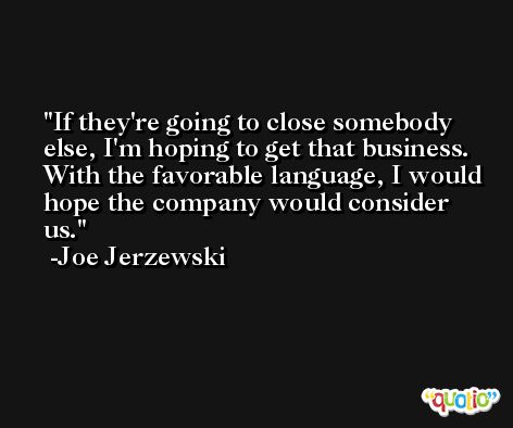 If they're going to close somebody else, I'm hoping to get that business. With the favorable language, I would hope the company would consider us. -Joe Jerzewski