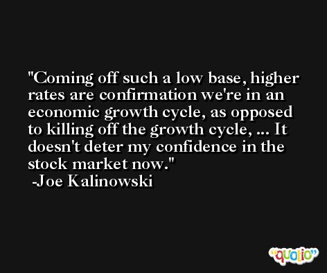 Coming off such a low base, higher rates are confirmation we're in an economic growth cycle, as opposed to killing off the growth cycle, ... It doesn't deter my confidence in the stock market now. -Joe Kalinowski