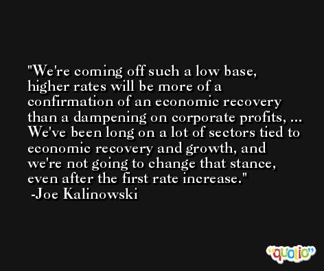 We're coming off such a low base, higher rates will be more of a confirmation of an economic recovery than a dampening on corporate profits, ... We've been long on a lot of sectors tied to economic recovery and growth, and we're not going to change that stance, even after the first rate increase. -Joe Kalinowski
